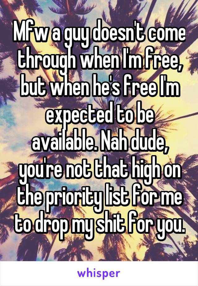 Mfw a guy doesn't come through when I'm free, but when he's free I'm expected to be available. Nah dude, you're not that high on the priority list for me to drop my shit for you. 
