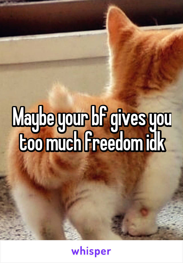 Maybe your bf gives you too much freedom idk
