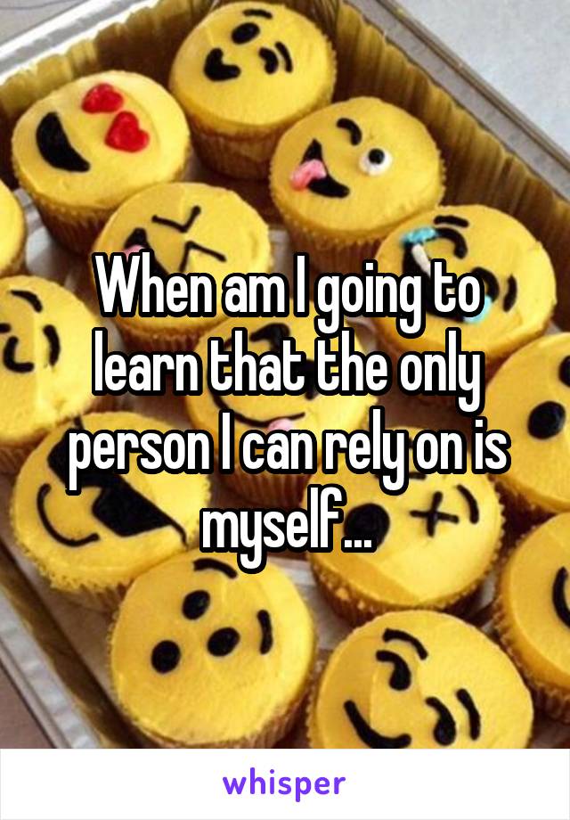 When am I going to learn that the only person I can rely on is myself...