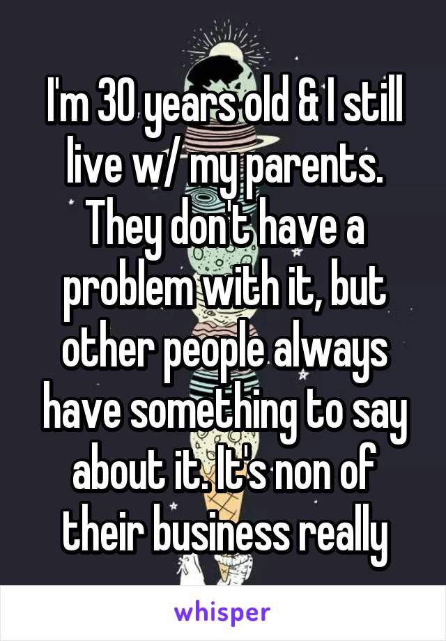 I'm 30 years old & I still live w/ my parents. They don't have a problem with it, but other people always have something to say about it. It's non of their business really