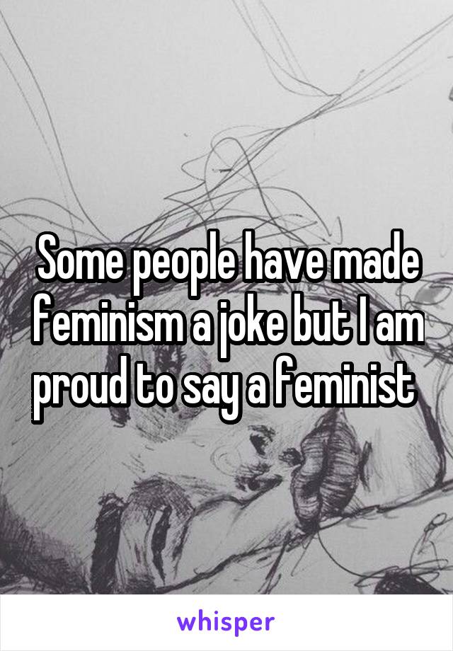 Some people have made feminism a joke but I am proud to say a feminist 