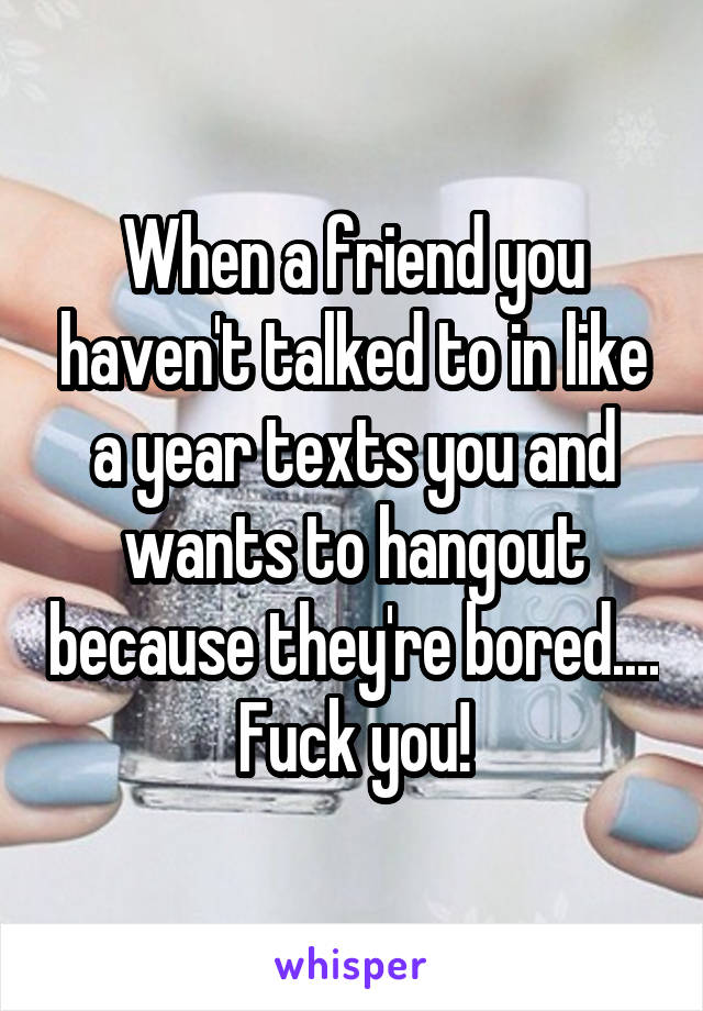 When a friend you haven't talked to in like a year texts you and wants to hangout because they're bored.... Fuck you!