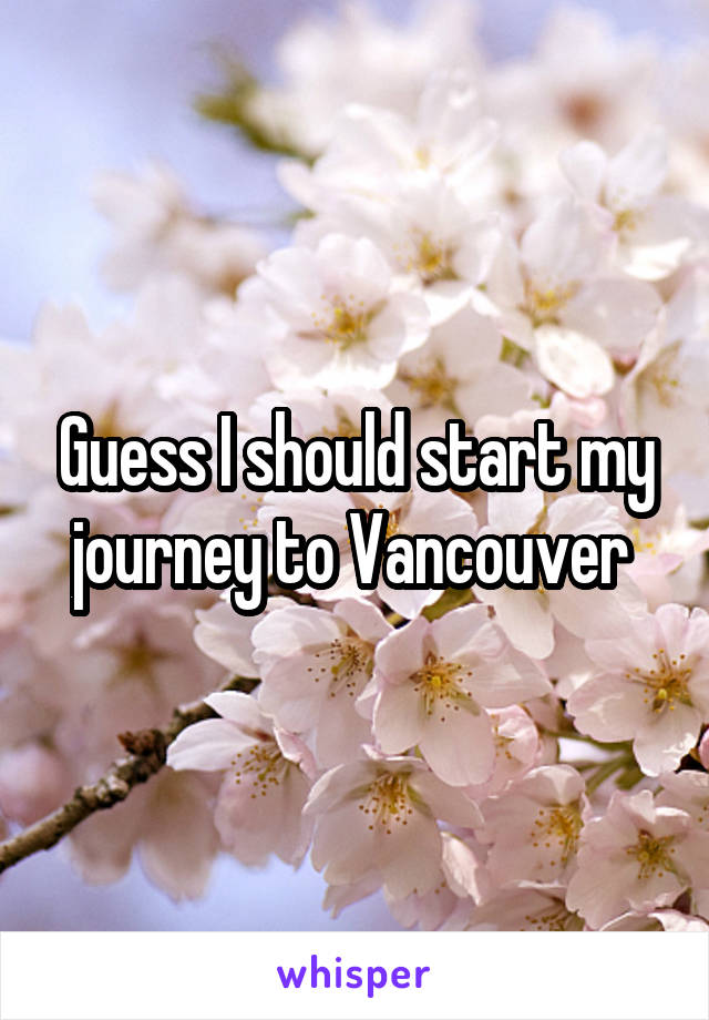 Guess I should start my journey to Vancouver 