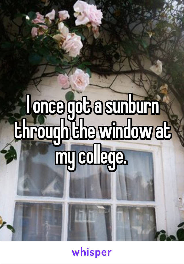 I once got a sunburn through the window at my college. 