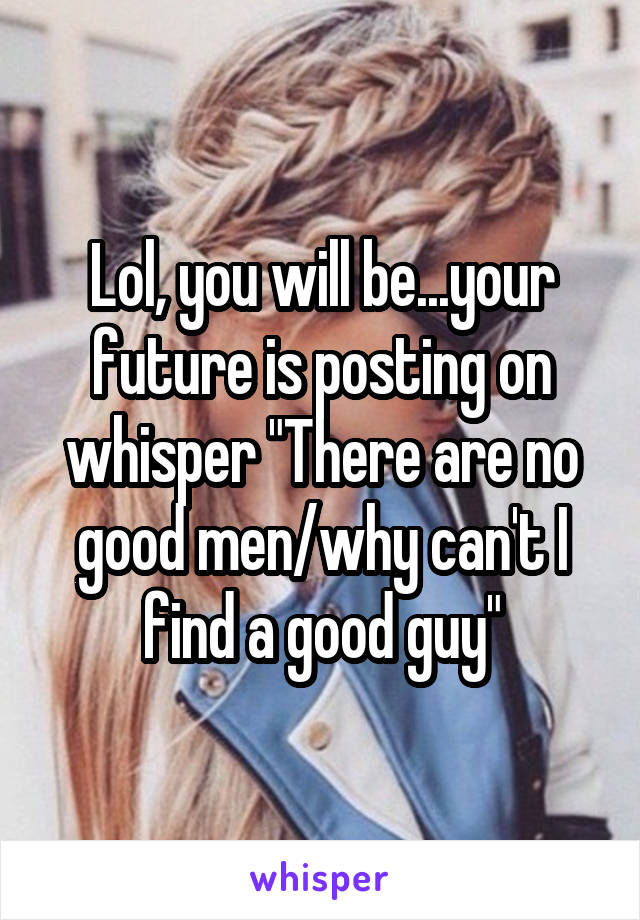 Lol, you will be...your future is posting on whisper "There are no good men/why can't I find a good guy"