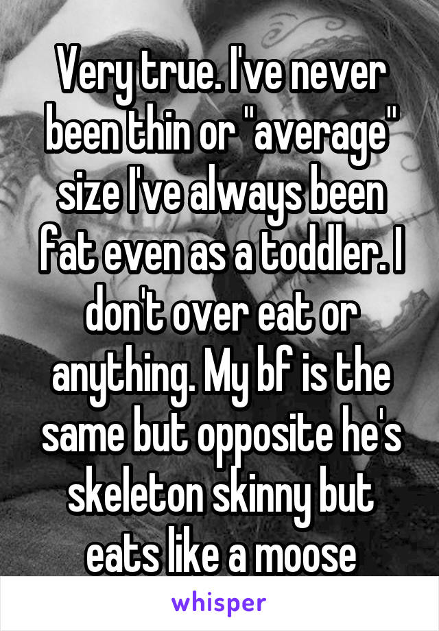 Very true. I've never been thin or "average" size I've always been fat even as a toddler. I don't over eat or anything. My bf is the same but opposite he's skeleton skinny but eats like a moose