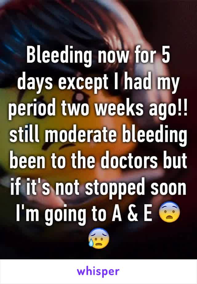 Bleeding now for 5 days except I had my period two weeks ago!! still moderate bleeding been to the doctors but if it's not stopped soon I'm going to A & E 😨😰