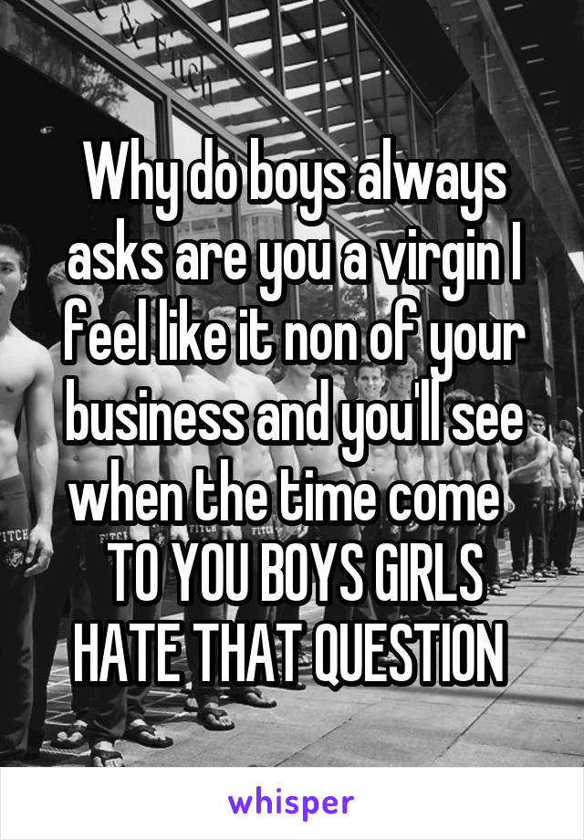 Why do boys always asks are you a virgin I feel like it non of your business and you'll see when the time come  
TO YOU BOYS GIRLS HATE THAT QUESTION 