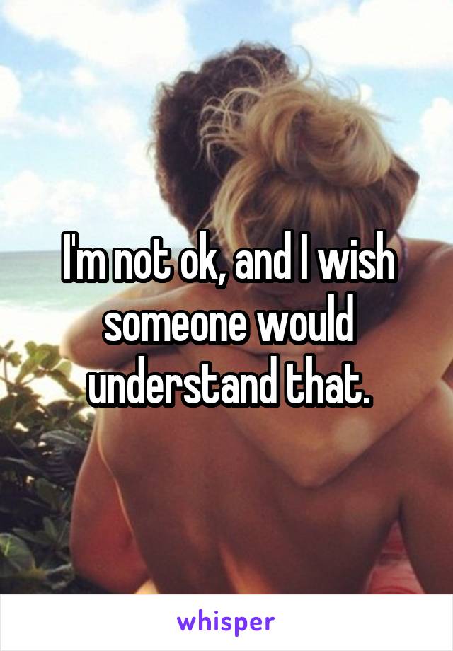 I'm not ok, and I wish someone would understand that.