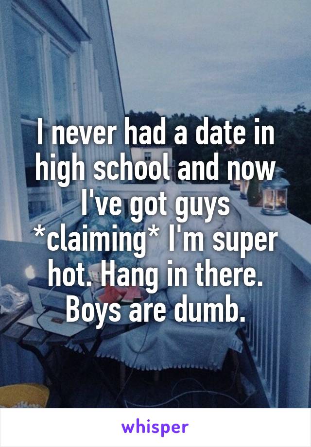 I never had a date in high school and now I've got guys *claiming* I'm super hot. Hang in there. Boys are dumb.