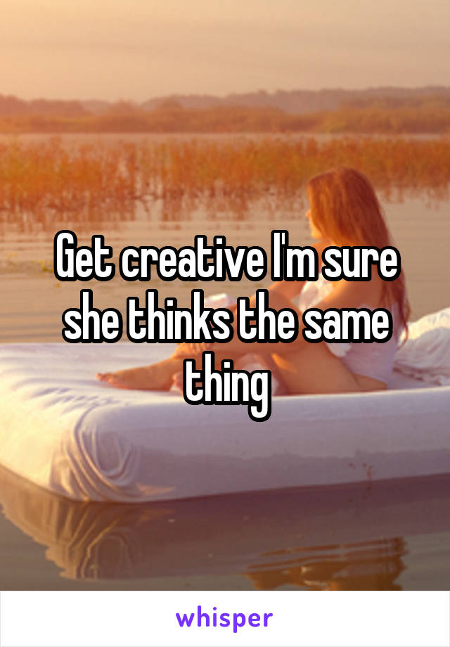 Get creative I'm sure she thinks the same thing