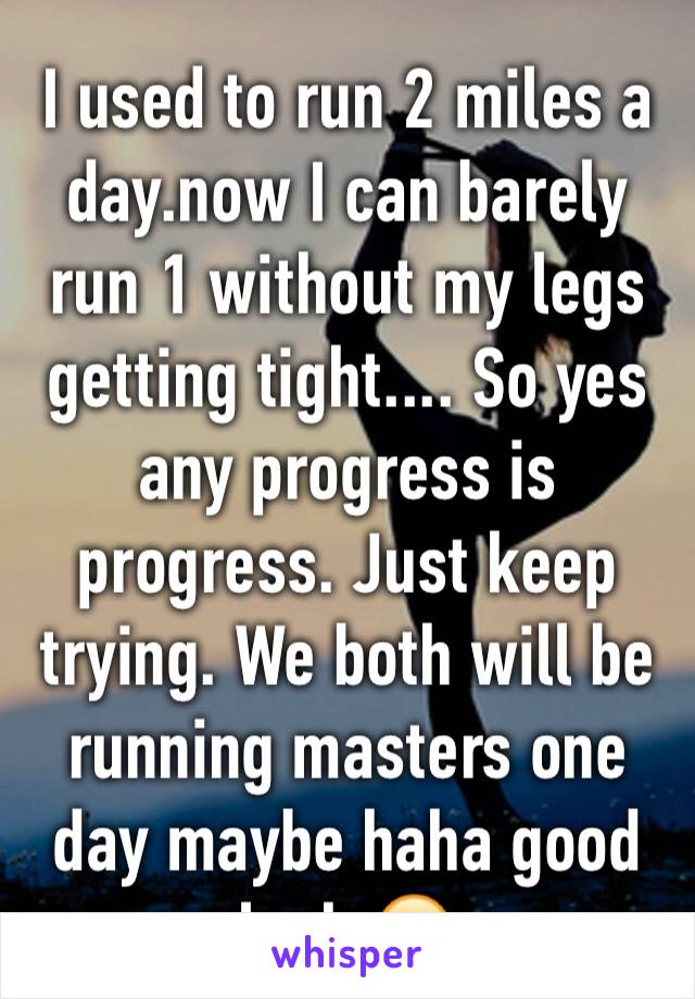 I used to run 2 miles a day.now I can barely run 1 without my legs getting tight.... So yes any progress is progress. Just keep trying. We both will be running masters one day maybe haha good luck 😊