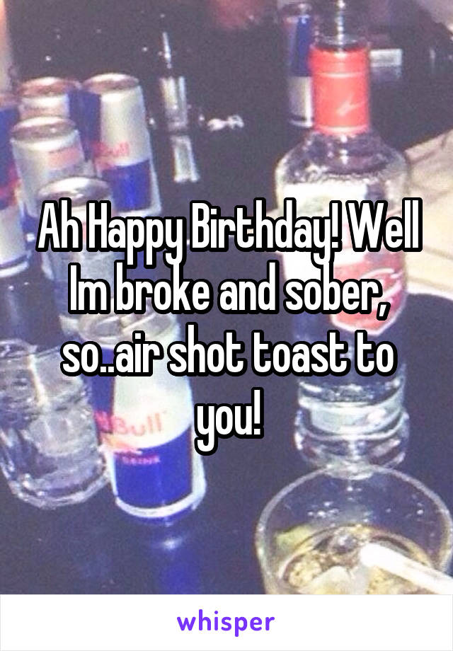 Ah Happy Birthday! Well Im broke and sober, so..air shot toast to you!