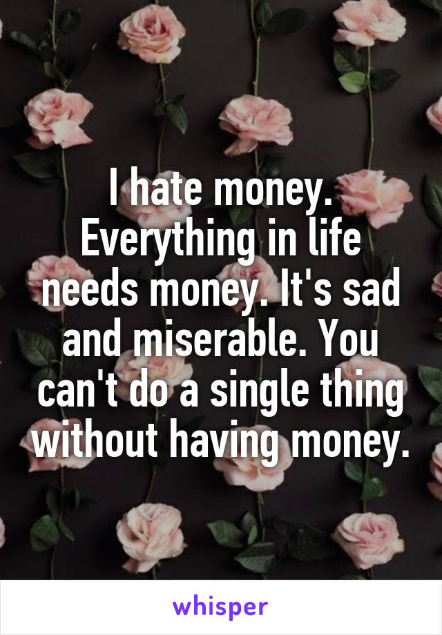 I hate money. Everything in life needs money. It's sad and miserable. You can't do a single thing without having money.