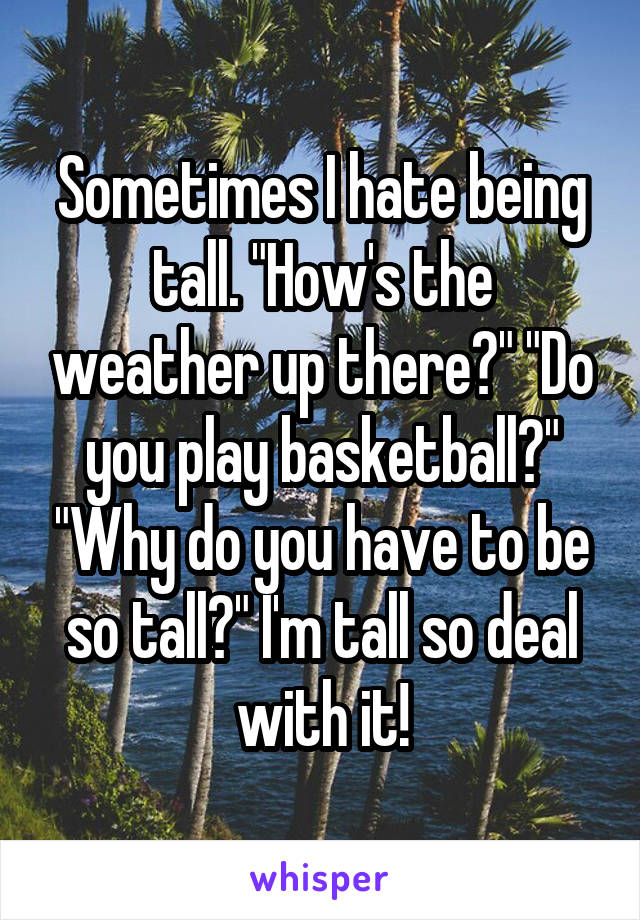 Sometimes I hate being tall. "How's the weather up there?" "Do you play basketball?" "Why do you have to be so tall?" I'm tall so deal with it!