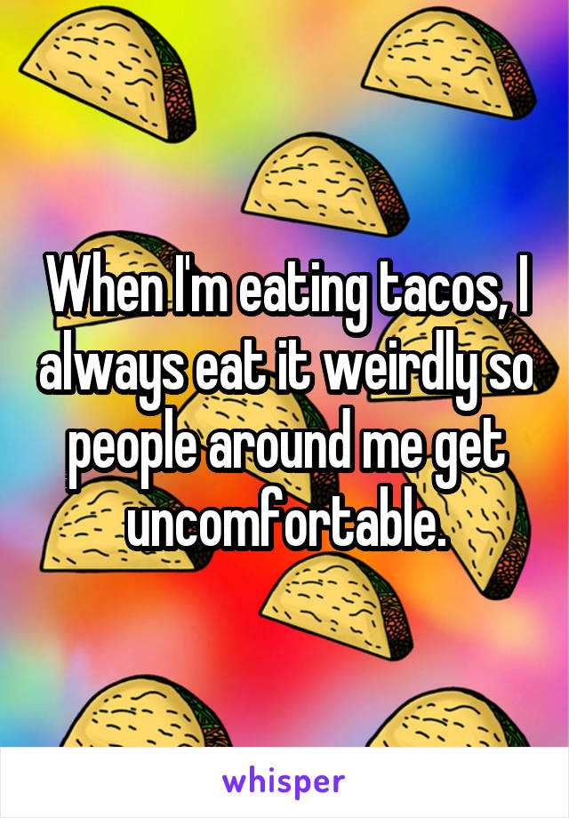 When I'm eating tacos, I always eat it weirdly so people around me get uncomfortable.