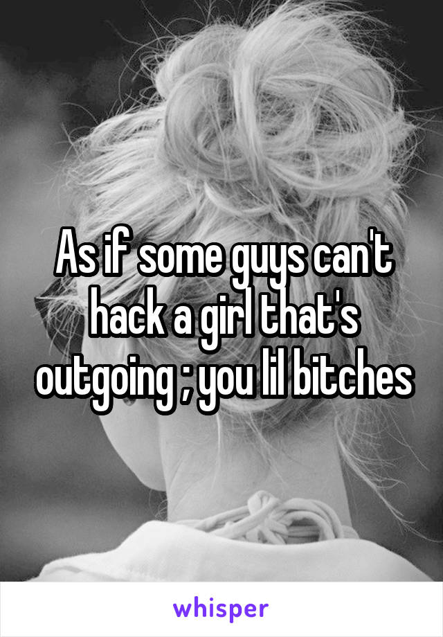 As if some guys can't hack a girl that's outgoing ; you lil bitches