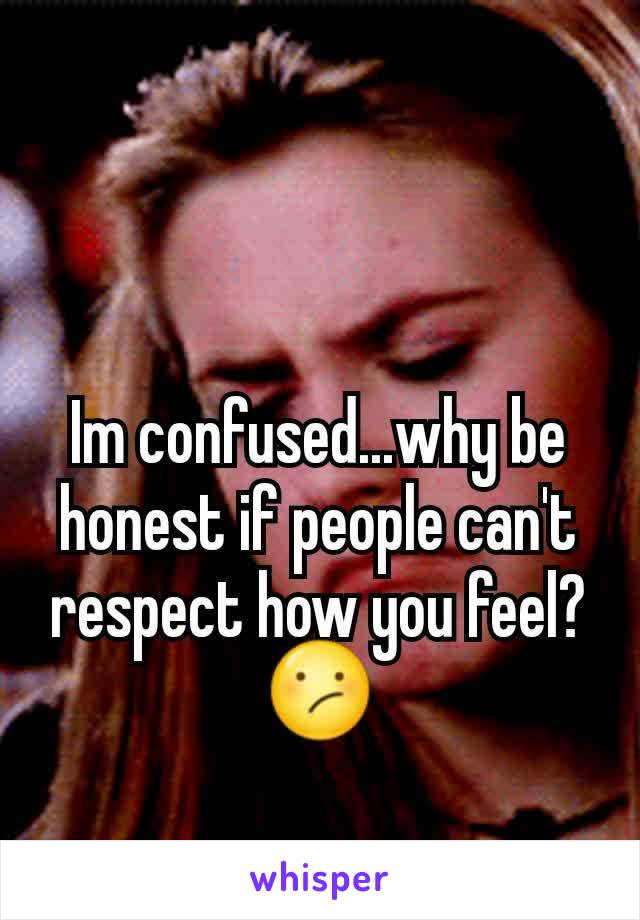 Im confused...why be honest if people can't respect how you feel? 😕