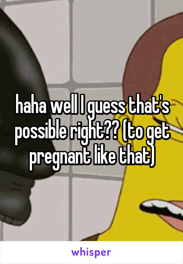 haha well I guess that's possible right?? (to get pregnant like that)