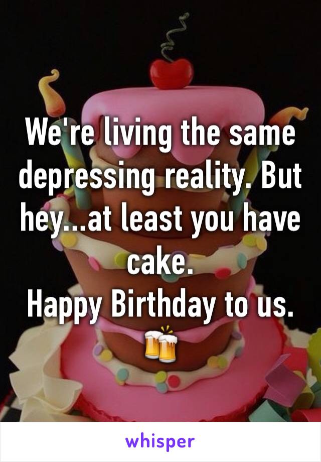 We're living the same depressing reality. But hey...at least you have cake.
Happy Birthday to us.
🍻