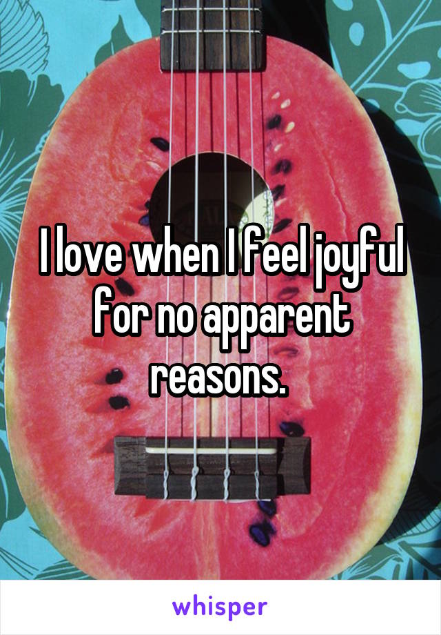 I love when I feel joyful for no apparent reasons. 