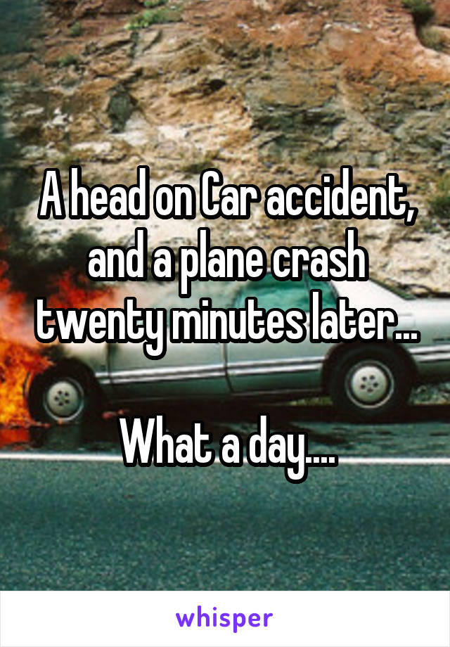 A head on Car accident, and a plane crash twenty minutes later...

What a day....