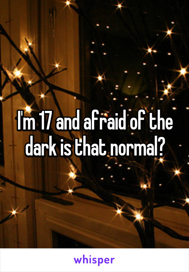 I'm 17 and afraid of the dark is that normal?