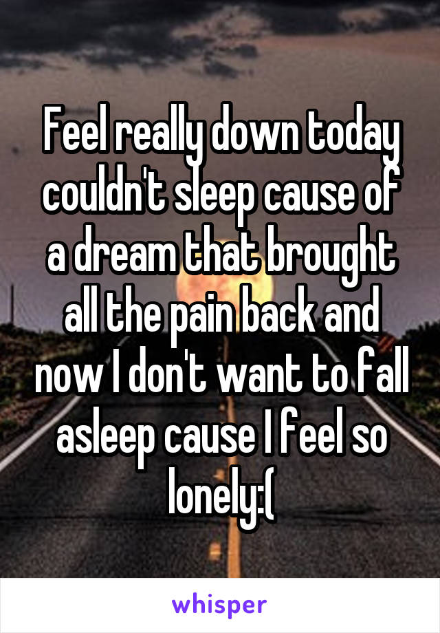 Feel really down today couldn't sleep cause of a dream that brought all the pain back and now I don't want to fall asleep cause I feel so lonely:(