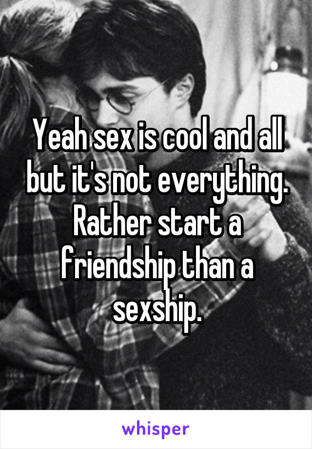 Yeah sex is cool and all but it's not everything.
Rather start a friendship than a sexship.