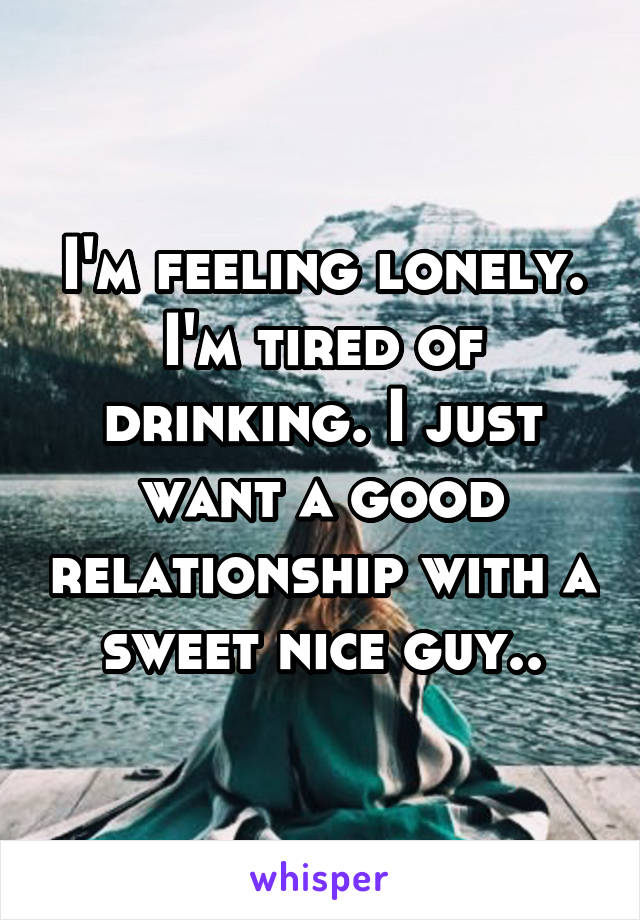 I'm feeling lonely. I'm tired of drinking. I just want a good relationship with a sweet nice guy..
