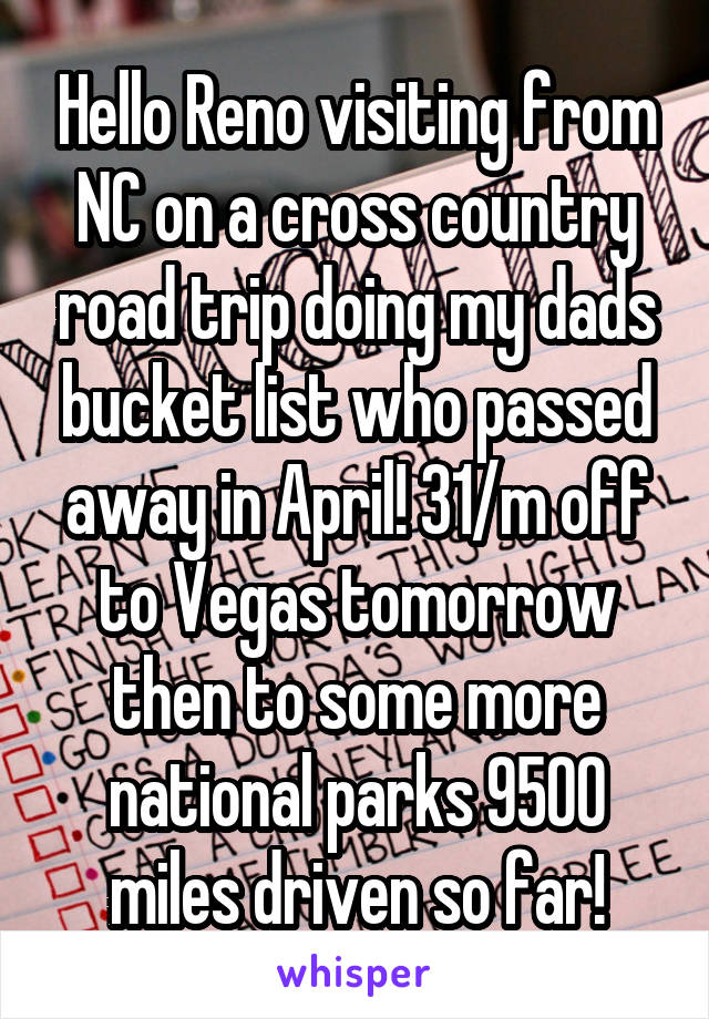 Hello Reno visiting from NC on a cross country road trip doing my dads bucket list who passed away in April! 31/m off to Vegas tomorrow then to some more national parks 9500 miles driven so far!