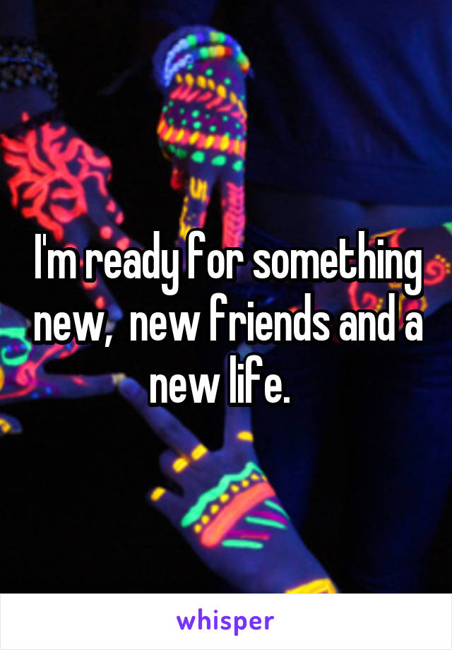 I'm ready for something new,  new friends and a new life.  