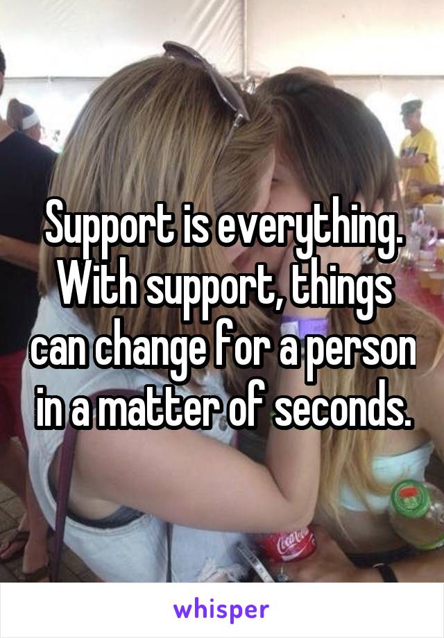 Support is everything. With support, things can change for a person in a matter of seconds.