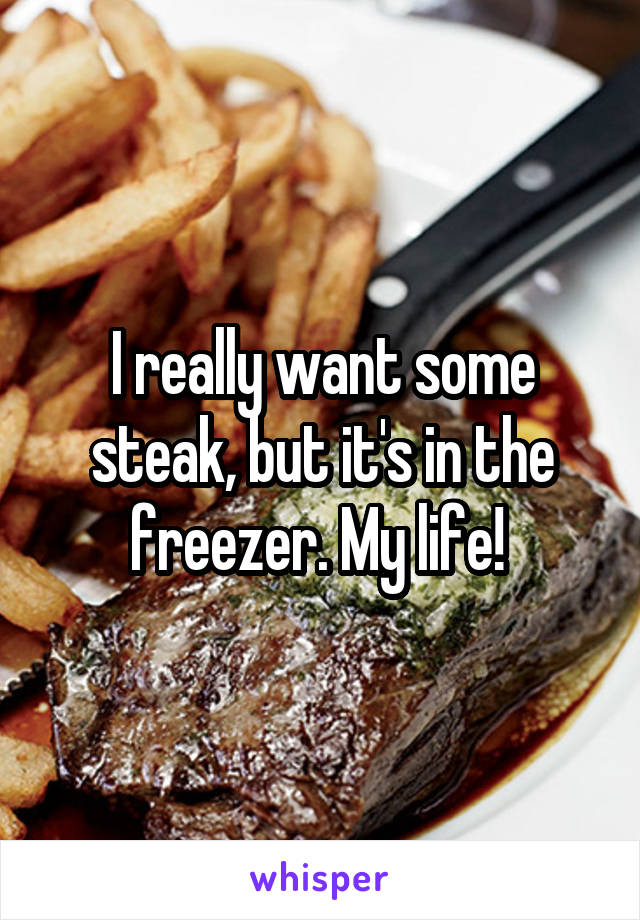 I really want some steak, but it's in the freezer. My life! 