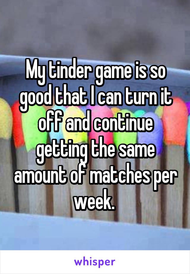 My tinder game is so good that I can turn it off and continue getting the same amount of matches per week. 