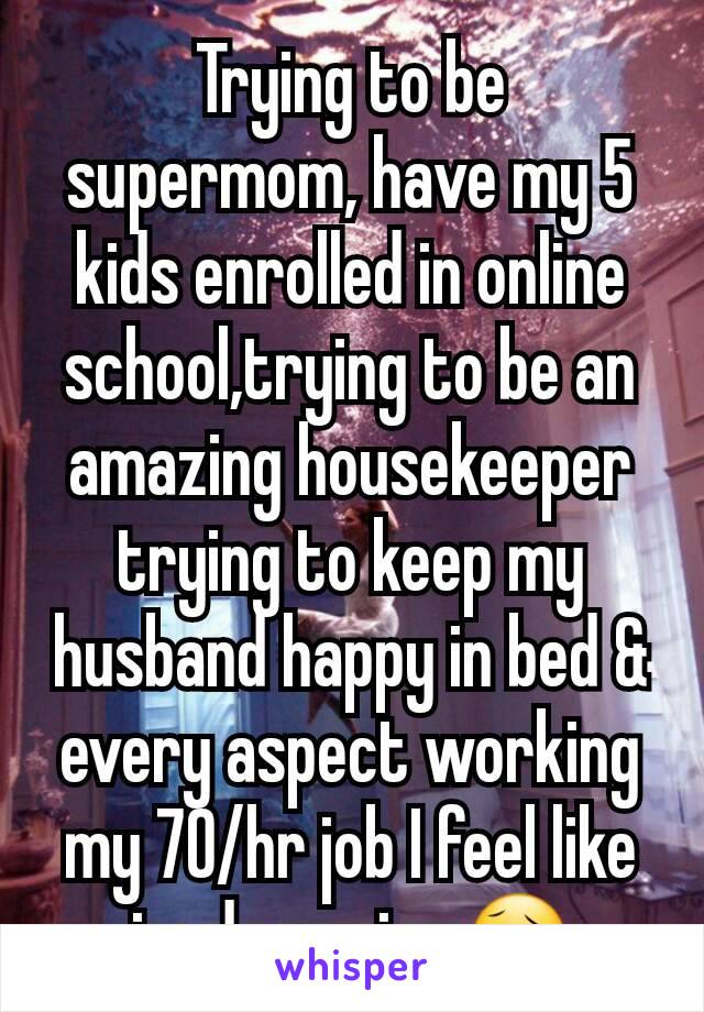 Trying to be supermom, have my 5 kids enrolled in online school,trying to be an amazing housekeeper trying to keep my husband happy in bed & every aspect working my 70/hr job I feel like im drowning😥
