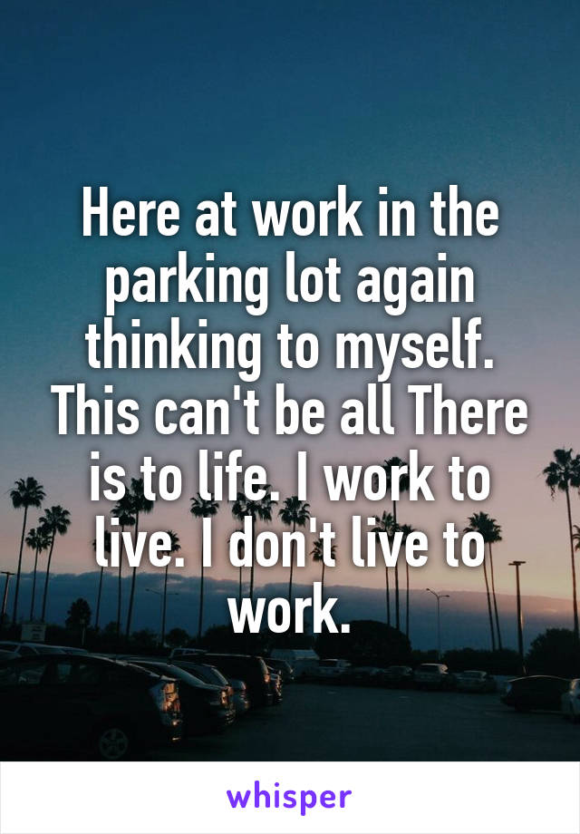 Here at work in the parking lot again thinking to myself. This can't be all There is to life. I work to live. I don't live to work.