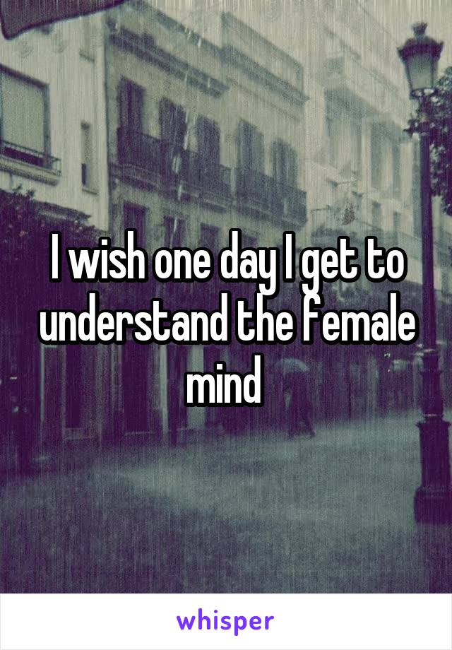 I wish one day I get to understand the female mind 