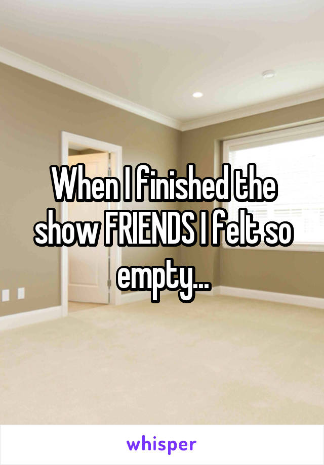 When I finished the show FRIENDS I felt so empty...