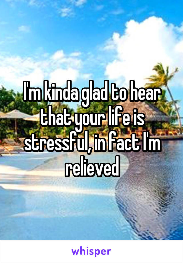 I'm kinda glad to hear that your life is stressful, in fact I'm relieved