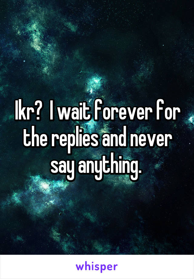 Ikr?  I wait forever for the replies and never say anything. 