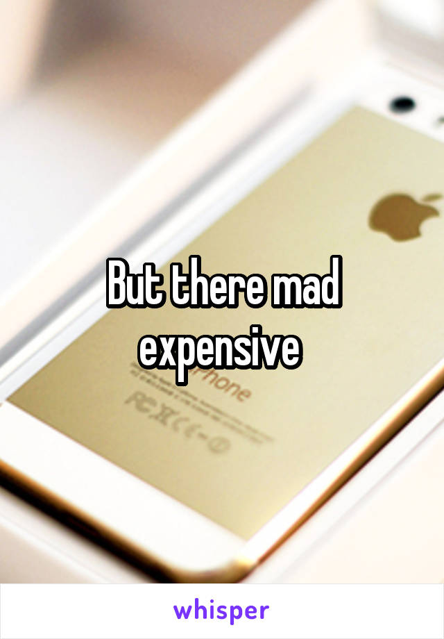 But there mad expensive 