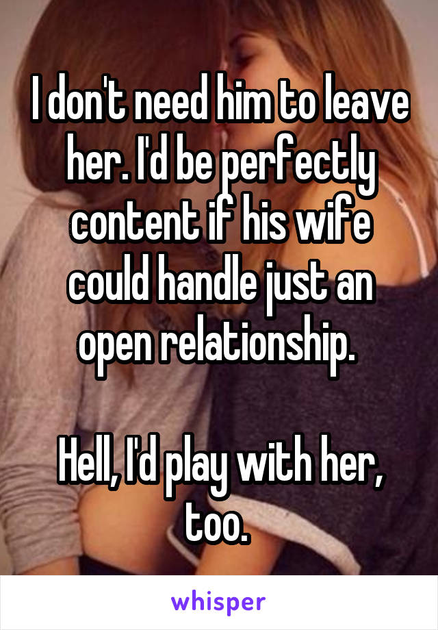I don't need him to leave her. I'd be perfectly content if his wife could handle just an open relationship. 

Hell, I'd play with her, too. 