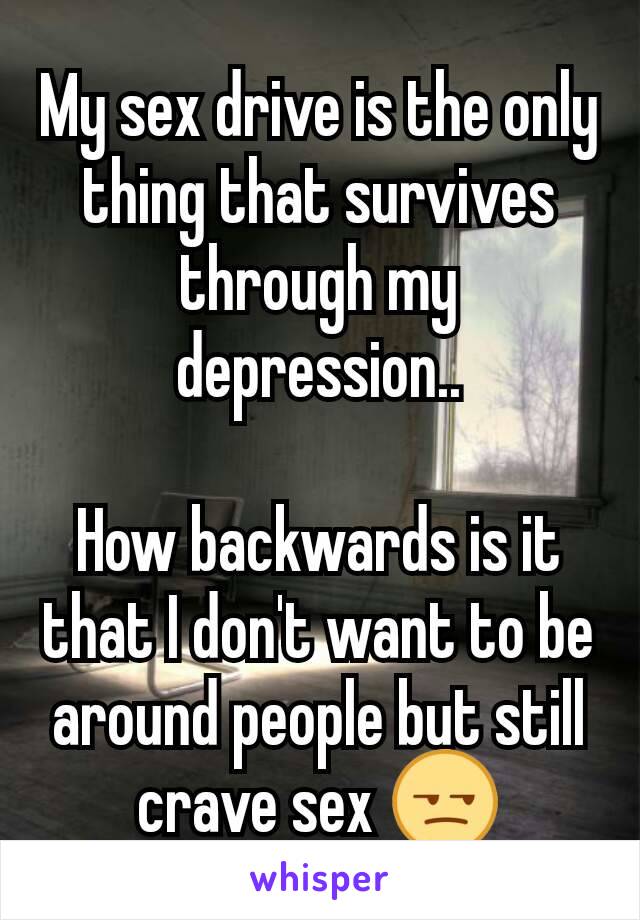 My sex drive is the only thing that survives through my depression..

How backwards is it that I don't want to be around people but still crave sex 😒