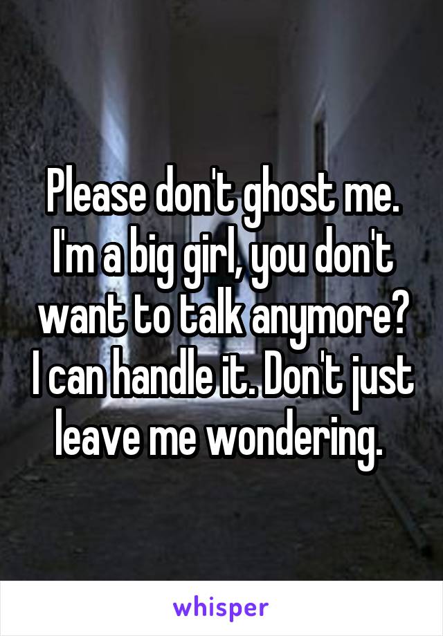 Please don't ghost me. I'm a big girl, you don't want to talk anymore? I can handle it. Don't just leave me wondering. 
