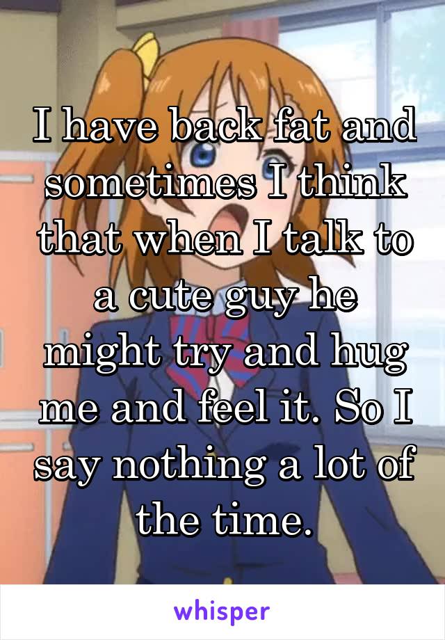 I have back fat and sometimes I think that when I talk to a cute guy he might try and hug me and feel it. So I say nothing a lot of the time.