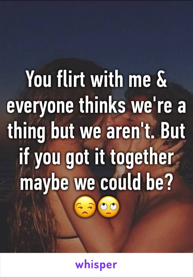 You flirt with me & everyone thinks we're a thing but we aren't. But if you got it together maybe we could be? 😒🙄