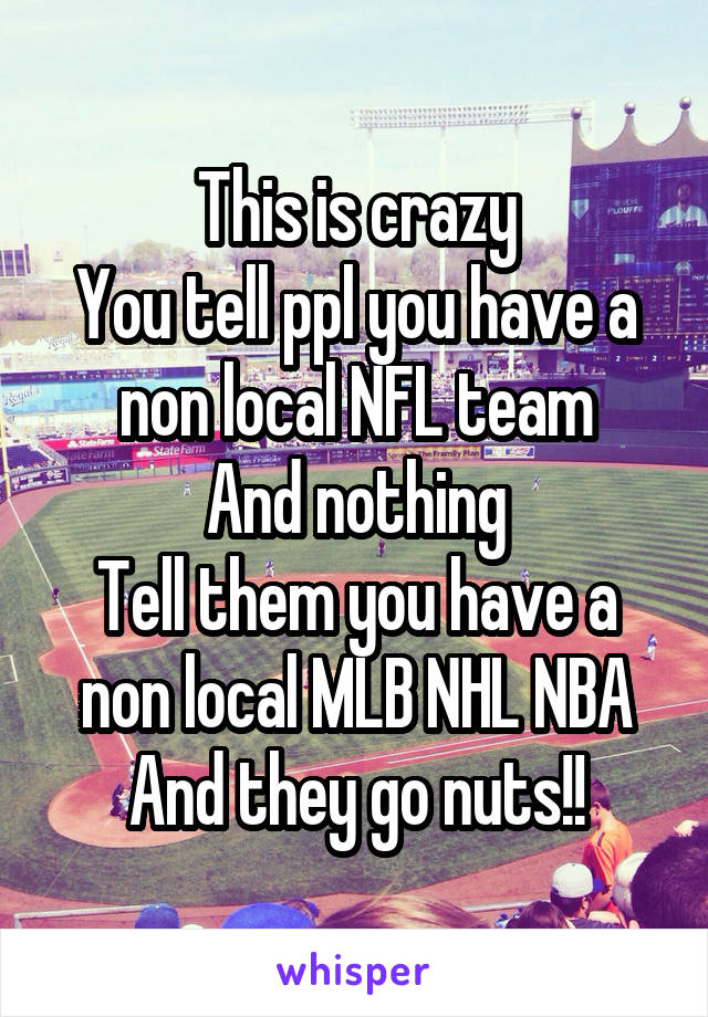This is crazy
You tell ppl you have a non local NFL team
And nothing
Tell them you have a non local MLB NHL NBA
And they go nuts!!