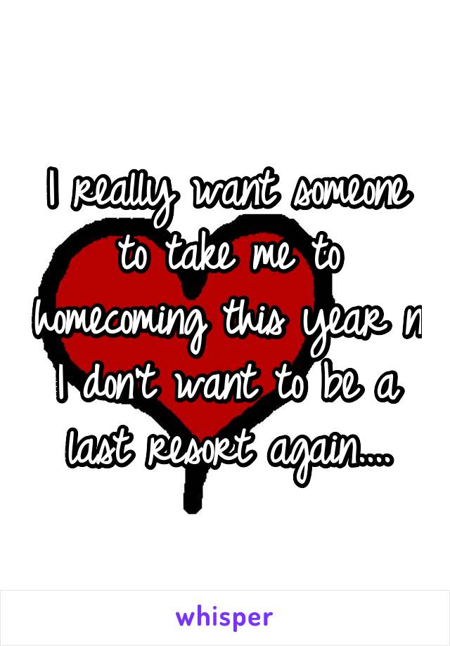 I really want someone to take me to homecoming this year n I don't want to be a last resort again....