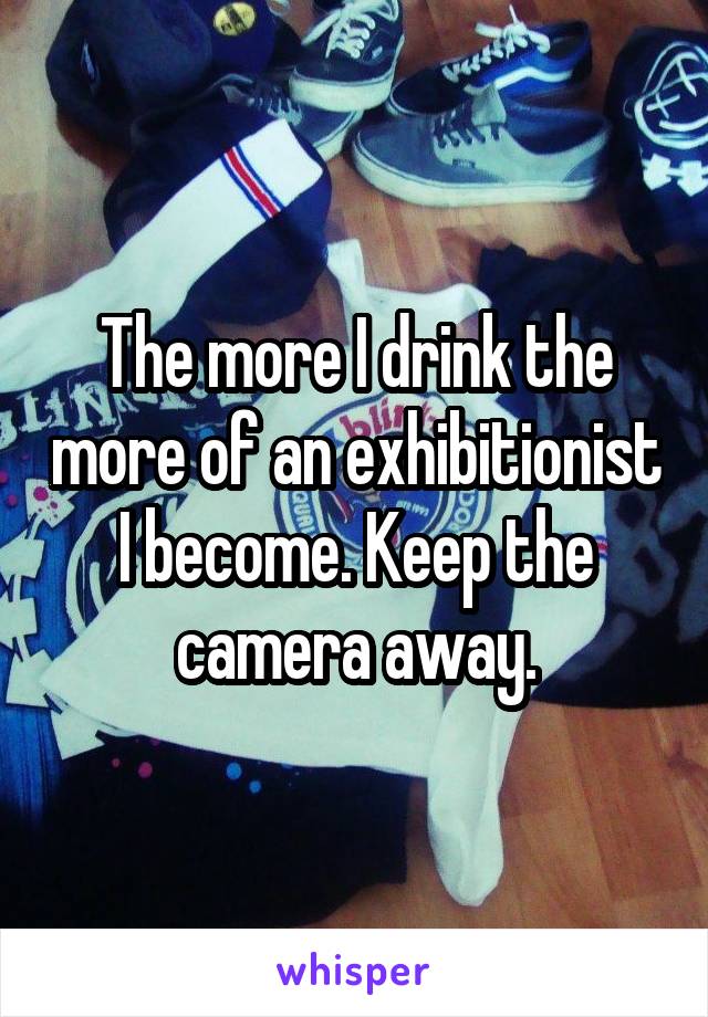 The more I drink the more of an exhibitionist I become. Keep the camera away.